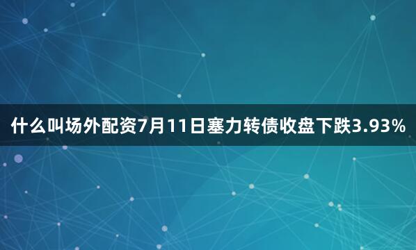 什么叫场外配资7月11日塞力转债收盘下跌3.93%