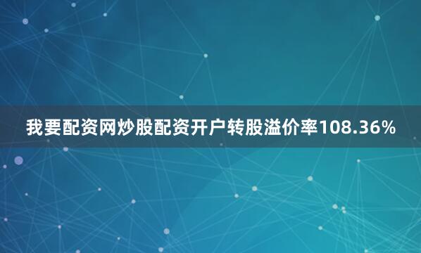 我要配资网炒股配资开户转股溢价率108.36%
