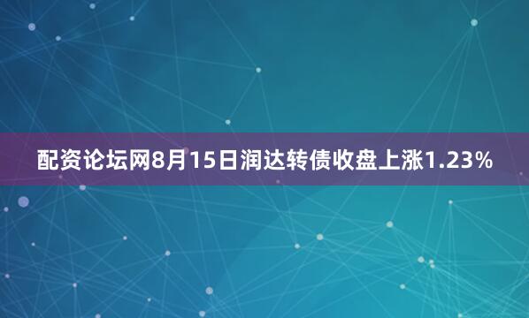 配资论坛网8月15日润达转债收盘上涨1.23%